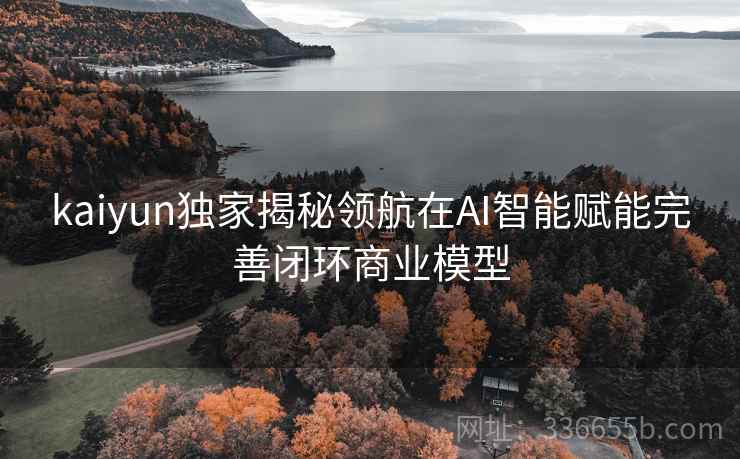 kaiyun独家揭秘领航在AI智能赋能完善闭环商业模型