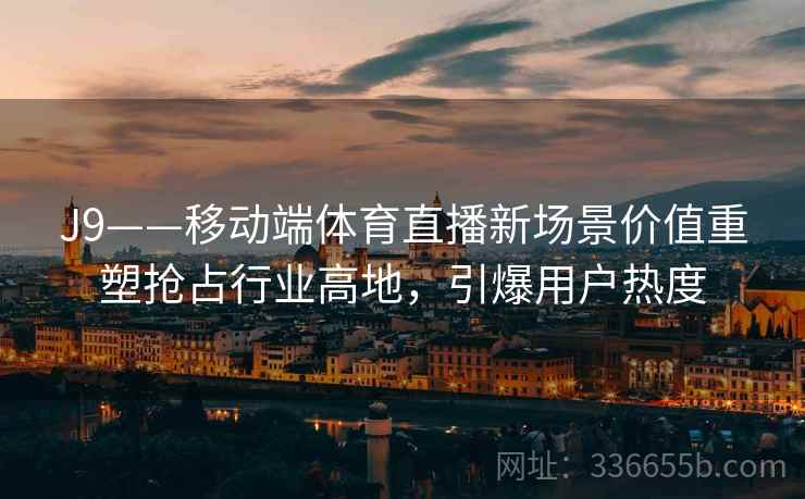 J9——移动端体育直播新场景价值重塑抢占行业高地，引爆用户热度