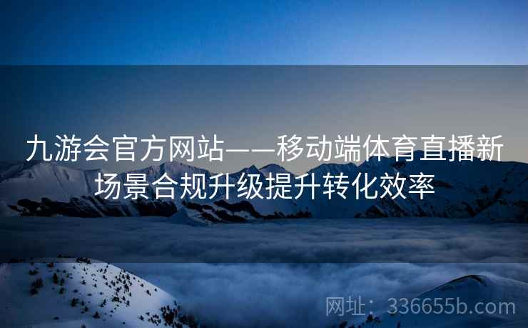九游会官方网站——移动端体育直播新场景合规升级提升转化效率