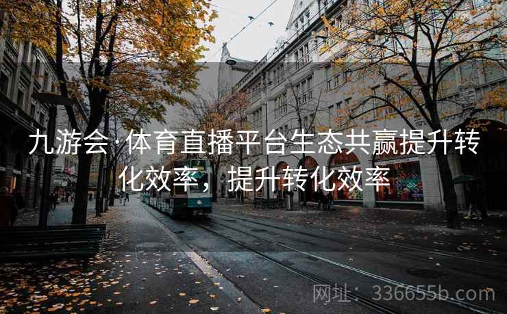 九游会·体育直播平台生态共赢提升转化效率，提升转化效率