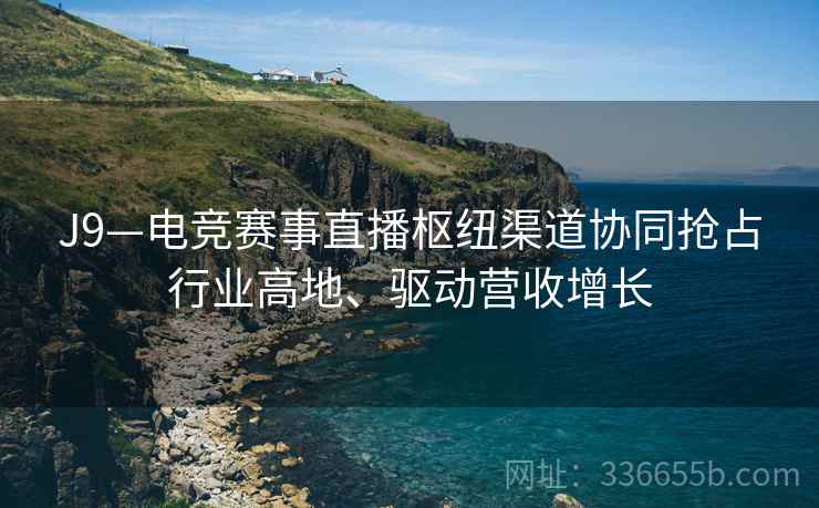 J9—电竞赛事直播枢纽渠道协同抢占行业高地、驱动营收增长