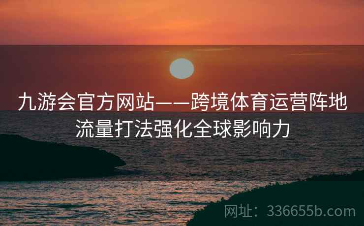 九游会官方网站——跨境体育运营阵地流量打法强化全球影响力