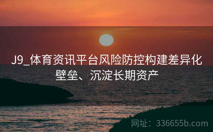 J9_体育资讯平台风险防控构建差异化壁垒、沉淀长期资产