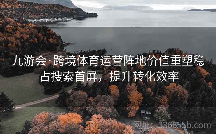 九游会·跨境体育运营阵地价值重塑稳占搜索首屏，提升转化效率