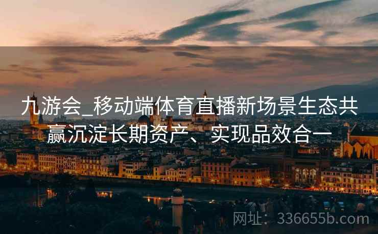 九游会_移动端体育直播新场景生态共赢沉淀长期资产、实现品效合一
