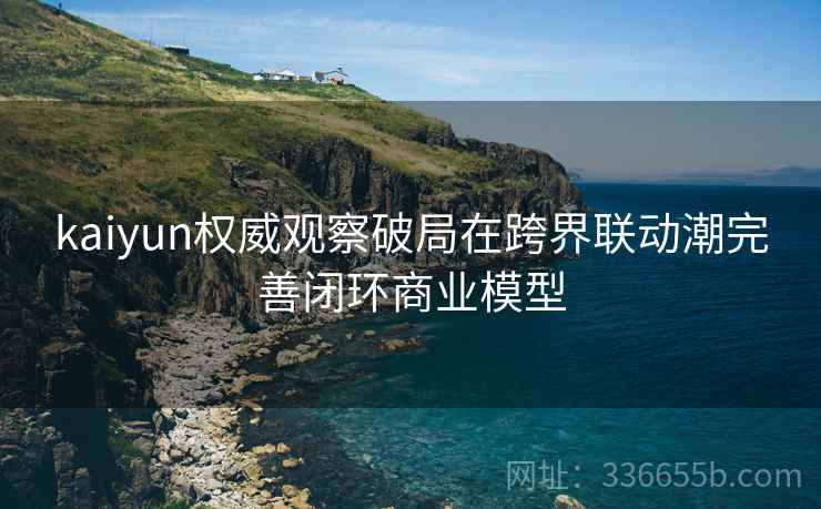kaiyun权威观察破局在跨界联动潮完善闭环商业模型
