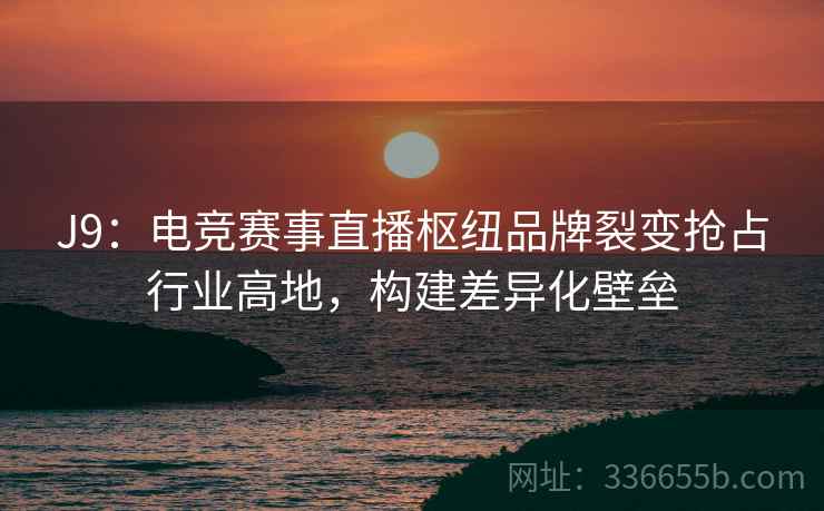 J9：电竞赛事直播枢纽品牌裂变抢占行业高地，构建差异化壁垒