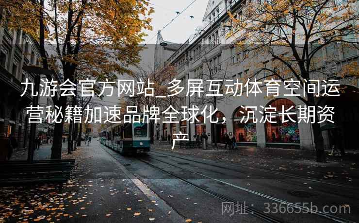 九游会官方网站_多屏互动体育空间运营秘籍加速品牌全球化，沉淀长期资产