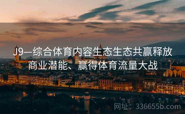 J9—综合体育内容生态生态共赢释放商业潜能、赢得体育流量大战