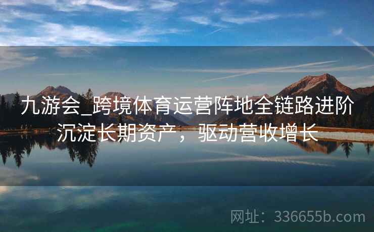 九游会_跨境体育运营阵地全链路进阶沉淀长期资产，驱动营收增长
