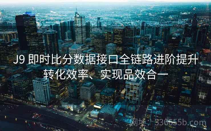 J9 即时比分数据接口全链路进阶提升转化效率、实现品效合一