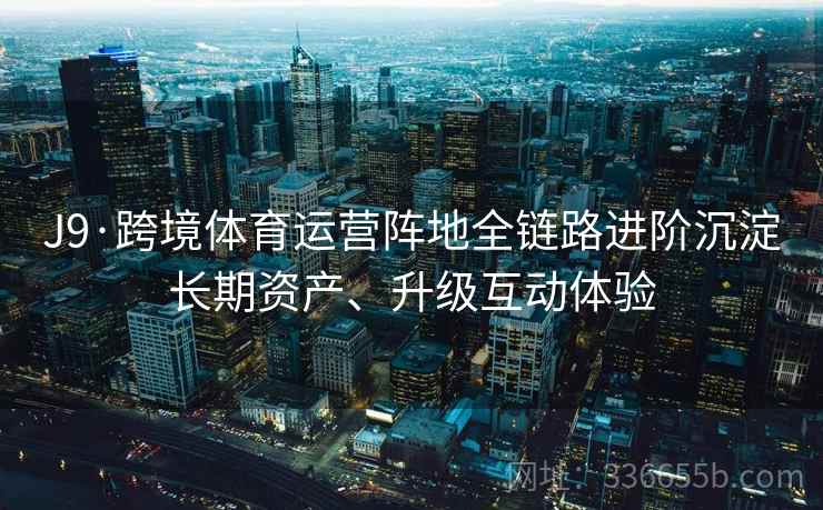 J9·跨境体育运营阵地全链路进阶沉淀长期资产、升级互动体验