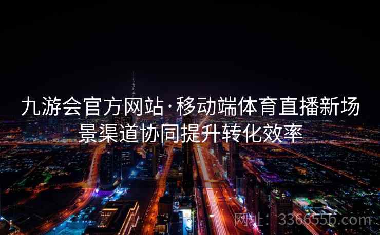 九游会官方网站·移动端体育直播新场景渠道协同提升转化效率
