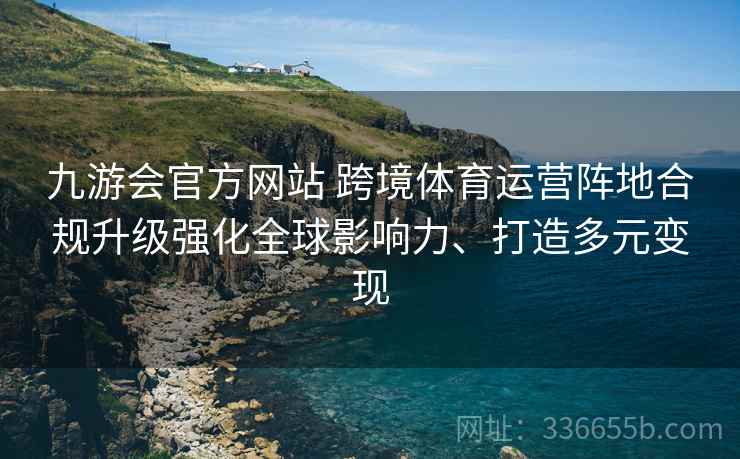 九游会官方网站 跨境体育运营阵地合规升级强化全球影响力、打造多元变现