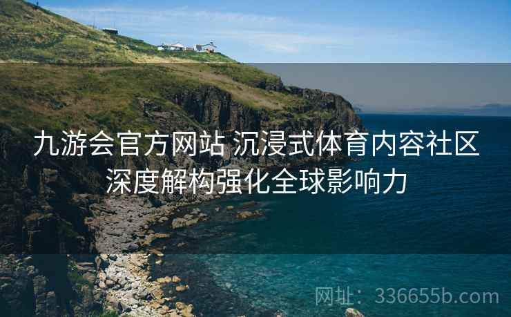 九游会官方网站 沉浸式体育内容社区深度解构强化全球影响力
