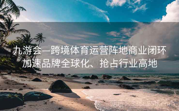 九游会—跨境体育运营阵地商业闭环加速品牌全球化、抢占行业高地